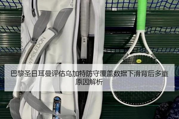 巴黎圣日耳曼评估乌加特防守覆盖数据下滑背后多重原因解析