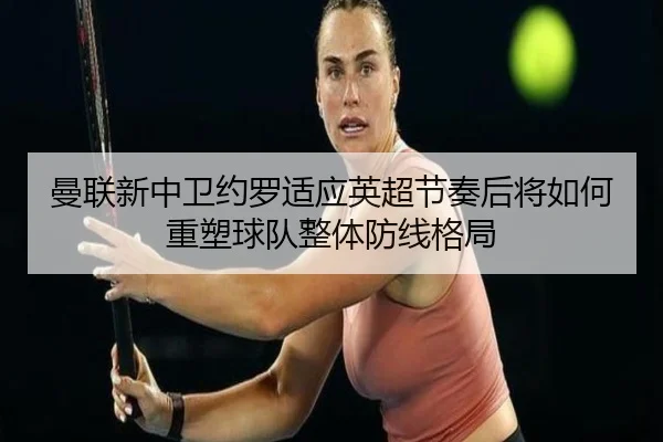 曼联新中卫约罗适应英超节奏后将如何重塑球队整体防线格局