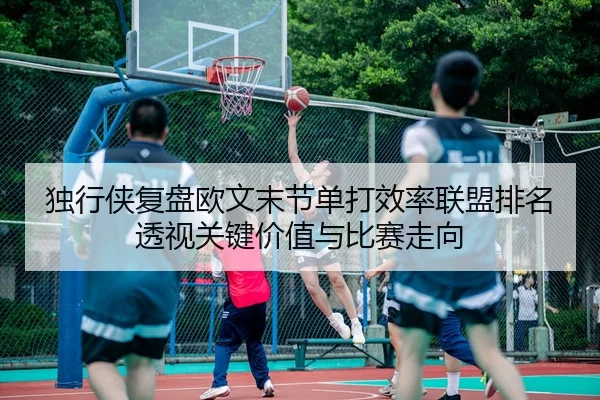 独行侠复盘欧文末节单打效率联盟排名透视关键价值与比赛走向