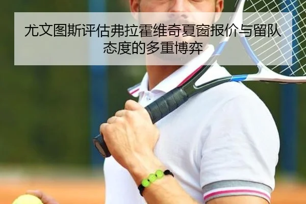 尤文图斯评估弗拉霍维奇夏窗报价与留队态度的多重博弈
